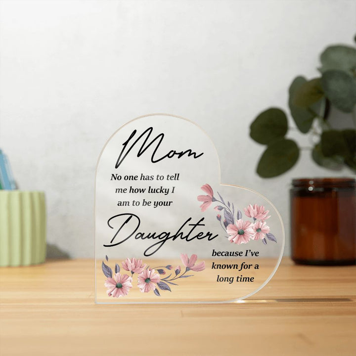 Mom | No one has to tell me how lucky I am to be your Daughter because I've known for a long time - Printed Heart Shaped Acrylic Plaque