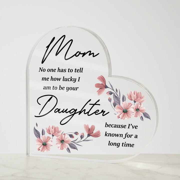 Mom | No one has to tell me how lucky I am to be your Daughter because I've known for a long time - Printed Heart Shaped Acrylic Plaque