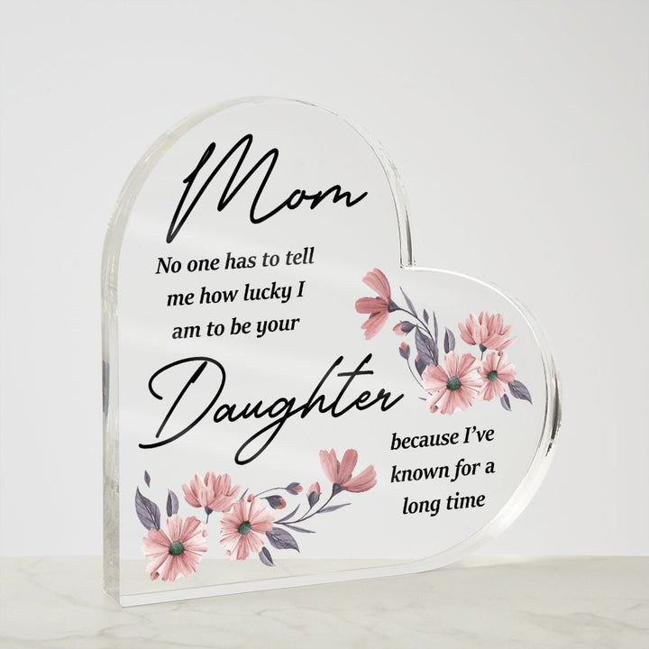 Mom | No one has to tell me how lucky I am to be your Daughter because I've known for a long time - Printed Heart Shaped Acrylic Plaque