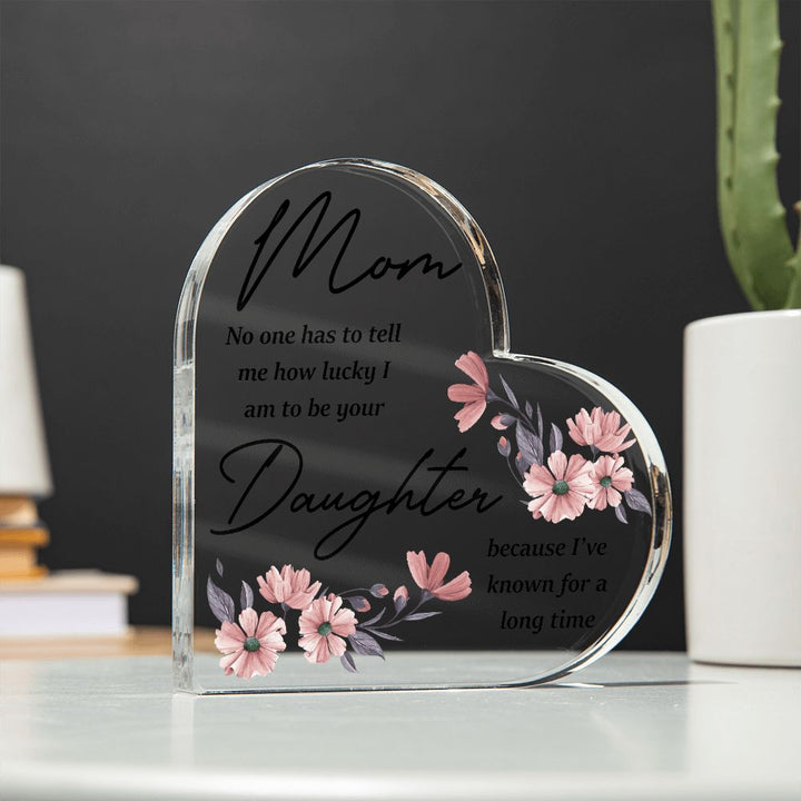 Mom | No one has to tell me how lucky I am to be your Daughter because I've known for a long time - Printed Heart Shaped Acrylic Plaque