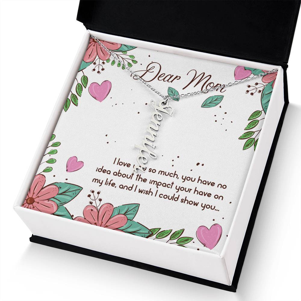 Dear Mom | I love you so much, you have no idea about the impact your have on my life - Multi Vertical Name Necklace