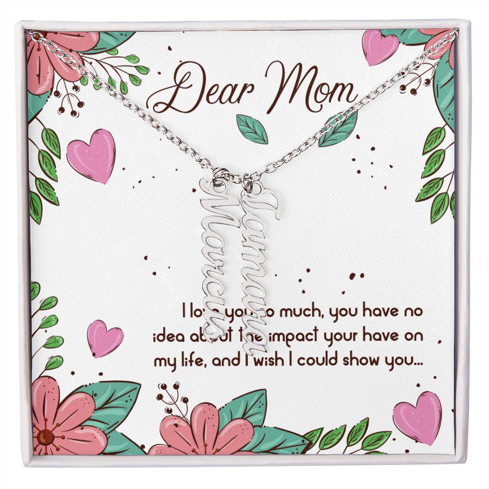 Dear Mom | I love you so much, you have no idea about the impact your have on my life - Multi Vertical Name Necklace