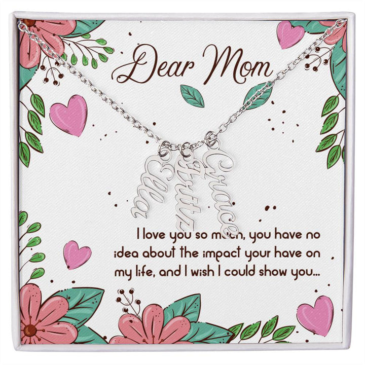 Dear Mom | I love you so much, you have no idea about the impact your have on my life - Multi Vertical Name Necklace