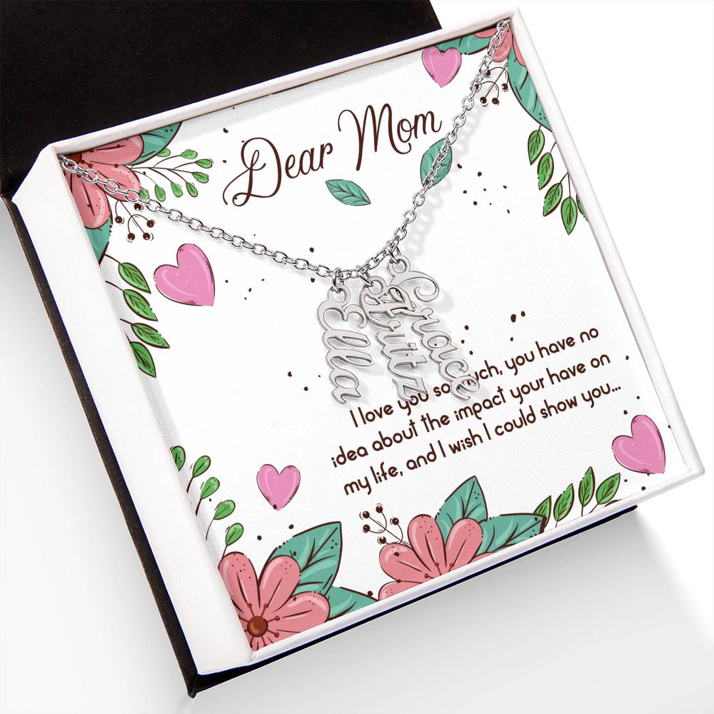 Dear Mom | I love you so much, you have no idea about the impact your have on my life - Multi Vertical Name Necklace