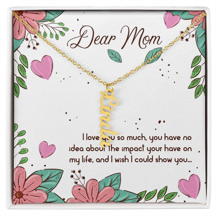 Dear Mom | I love you so much, you have no idea about the impact your have on my life - Multi Vertical Name Necklace