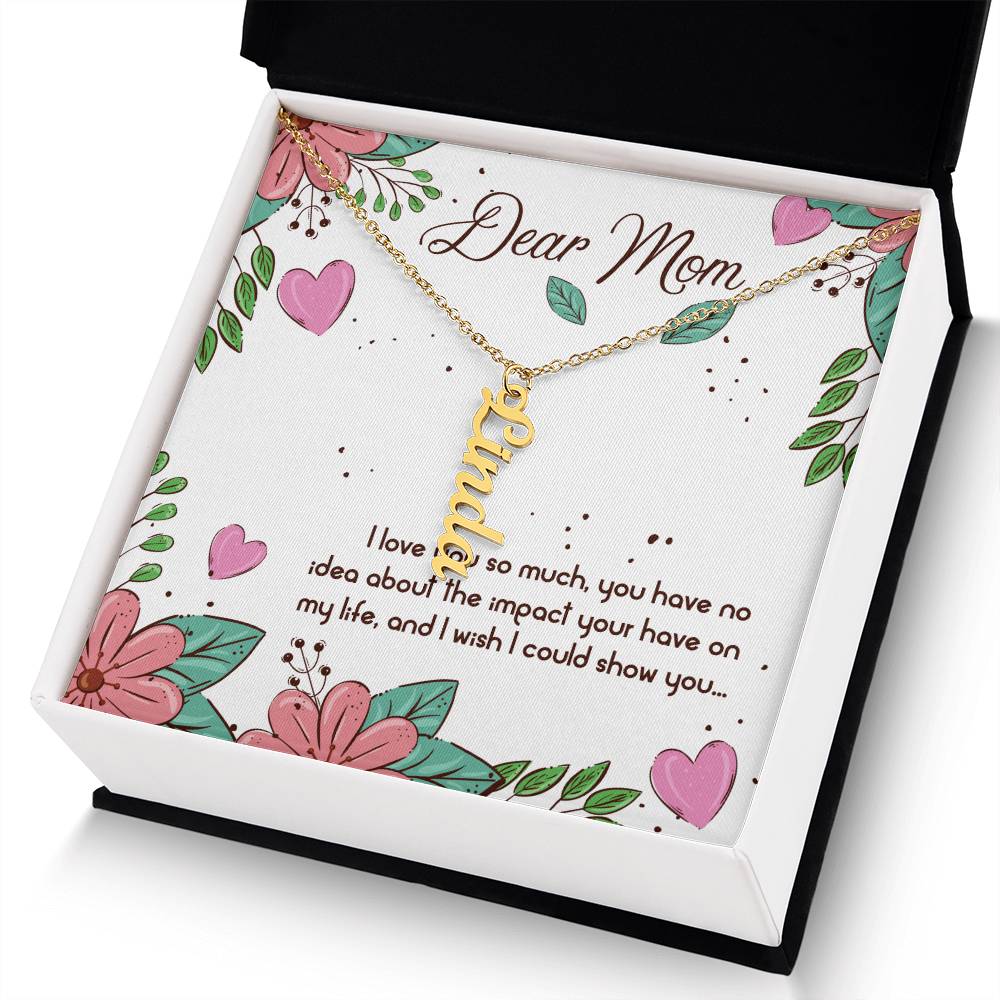 Dear Mom | I love you so much, you have no idea about the impact your have on my life - Multi Vertical Name Necklace