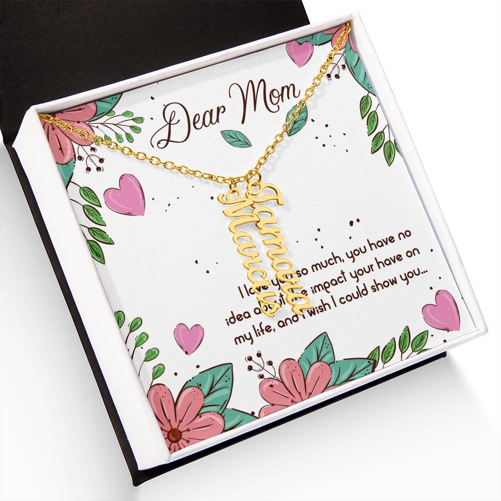 Dear Mom | I love you so much, you have no idea about the impact your have on my life - Multi Vertical Name Necklace