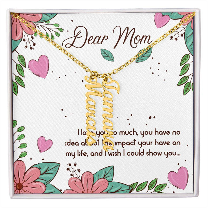 Dear Mom | I love you so much, you have no idea about the impact your have on my life - Multi Vertical Name Necklace