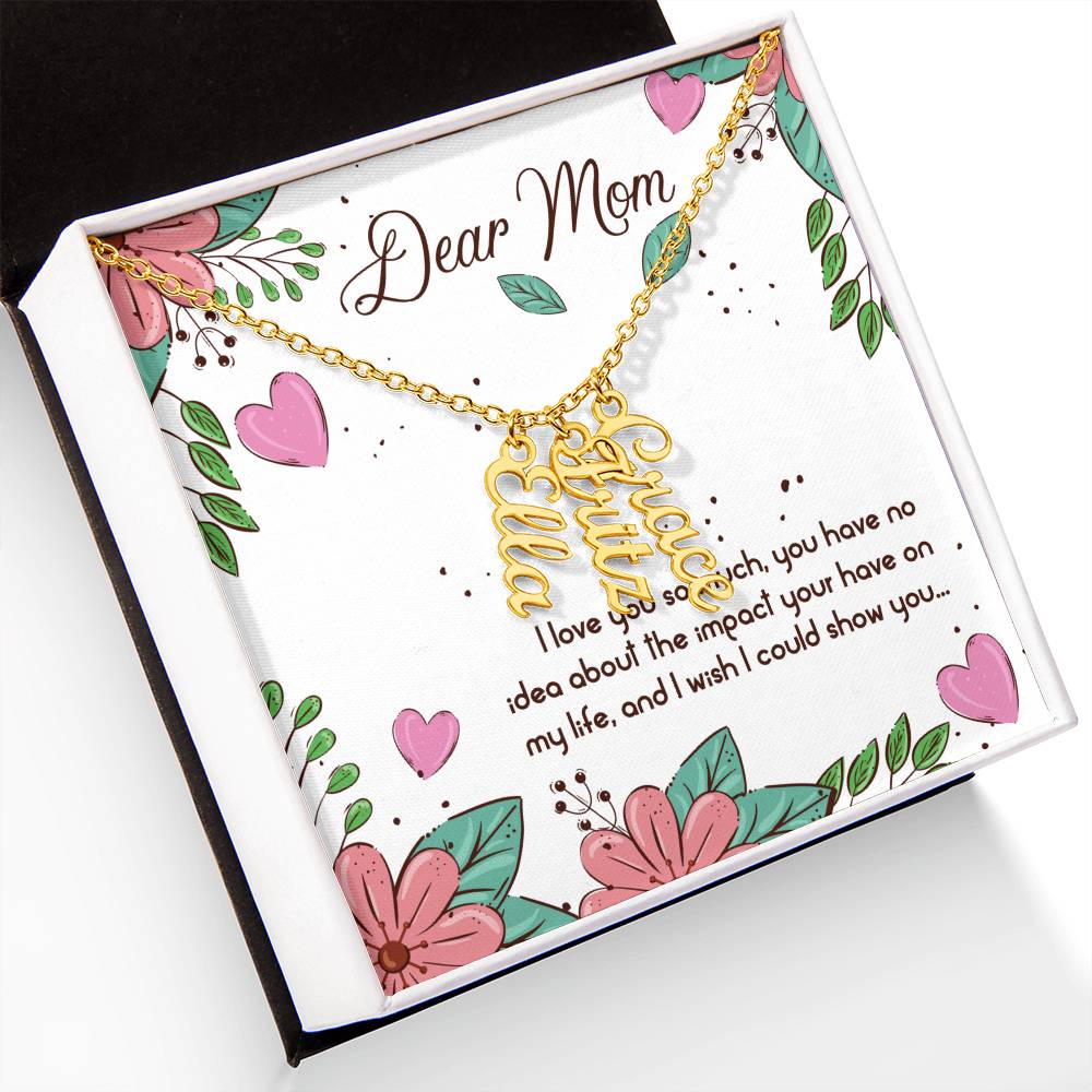 Dear Mom | I love you so much, you have no idea about the impact your have on my life - Multi Vertical Name Necklace