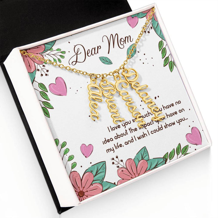 Dear Mom | I love you so much, you have no idea about the impact your have on my life - Multi Vertical Name Necklace