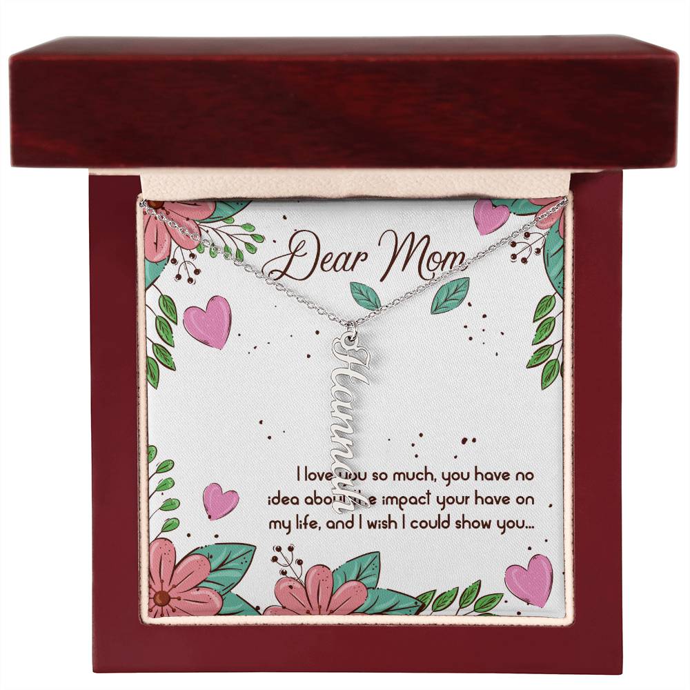 Dear Mom | I love you so much, you have no idea about the impact your have on my life - Multi Vertical Name Necklace