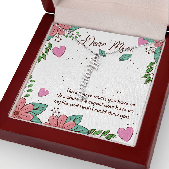 Dear Mom | I love you so much, you have no idea about the impact your have on my life - Multi Vertical Name Necklace