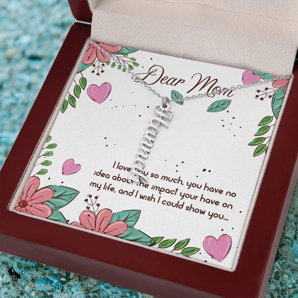 Dear Mom | I love you so much, you have no idea about the impact your have on my life - Multi Vertical Name Necklace