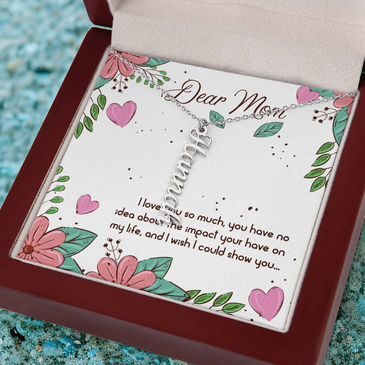 Dear Mom | I love you so much, you have no idea about the impact your have on my life - Multi Vertical Name Necklace