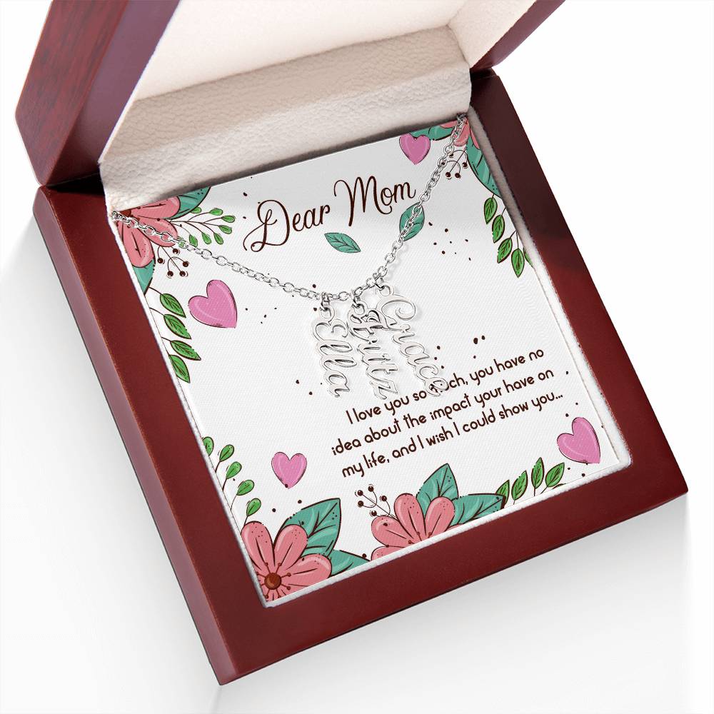 Dear Mom | I love you so much, you have no idea about the impact your have on my life - Multi Vertical Name Necklace