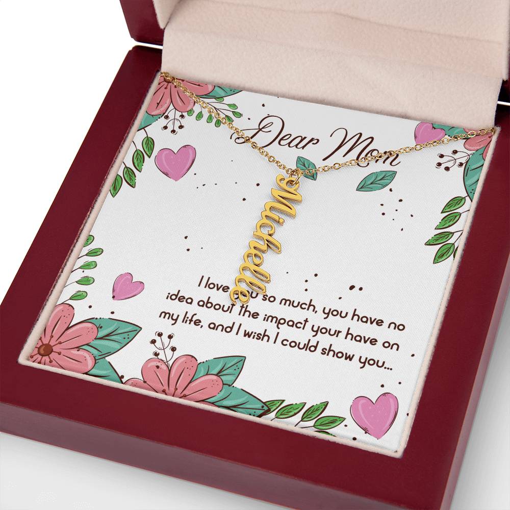 Dear Mom | I love you so much, you have no idea about the impact your have on my life - Multi Vertical Name Necklace