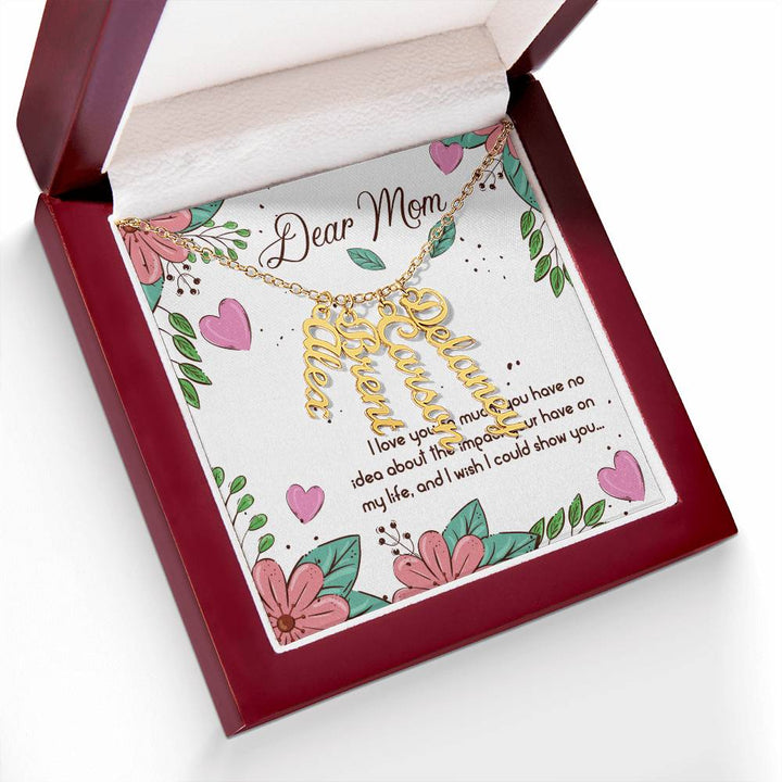 Dear Mom | I love you so much, you have no idea about the impact your have on my life - Multi Vertical Name Necklace